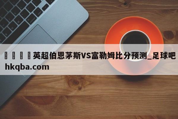 🍢英超伯恩茅斯VS富勒姆比分预测_足球吧 hkqba.com