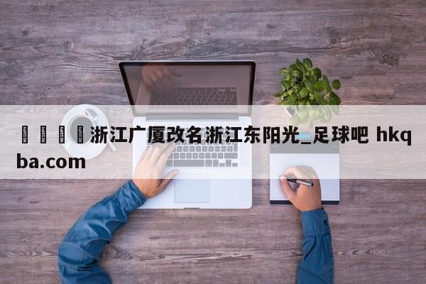 🍢浙江广厦改名浙江东阳光_足球吧 hkqba.com
