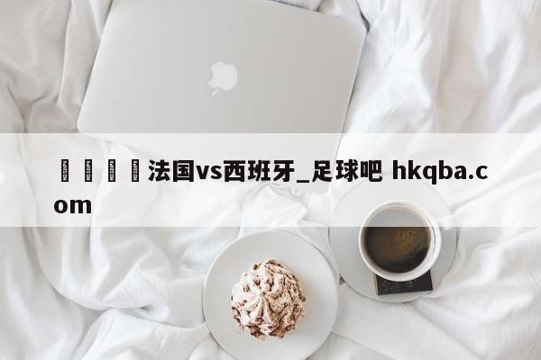 🍢法国vs西班牙_足球吧 hkqba.com