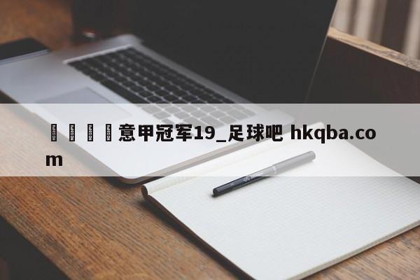 🍢意甲冠军19_足球吧 hkqba.com