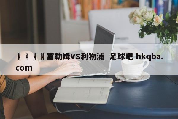 🍢富勒姆VS利物浦_足球吧 hkqba.com