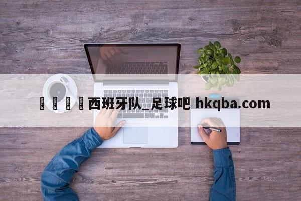 🍢西班牙队_足球吧 hkqba.com