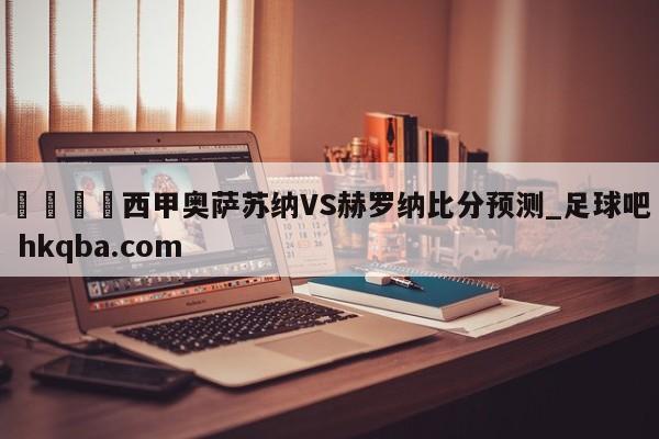 🍢西甲奥萨苏纳VS赫罗纳比分预测_足球吧 hkqba.com