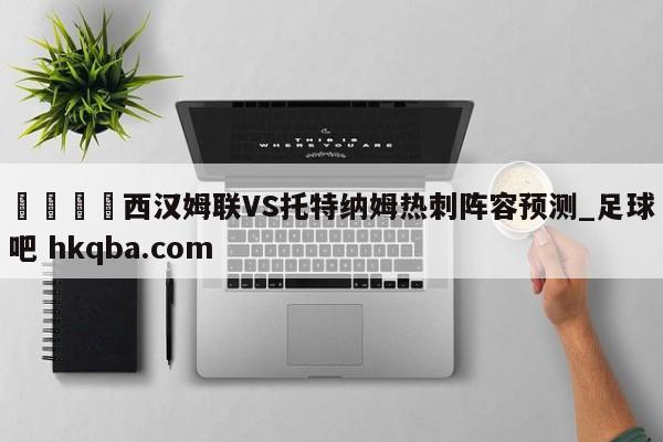 🍢西汉姆联VS托特纳姆热刺阵容预测_足球吧 hkqba.com