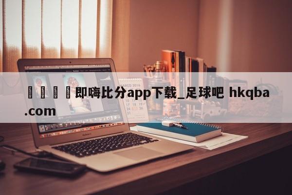 🍢即嗨比分app下载_足球吧 hkqba.com