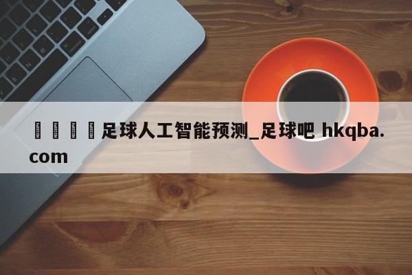 🍢足球人工智能预测_足球吧 hkqba.com