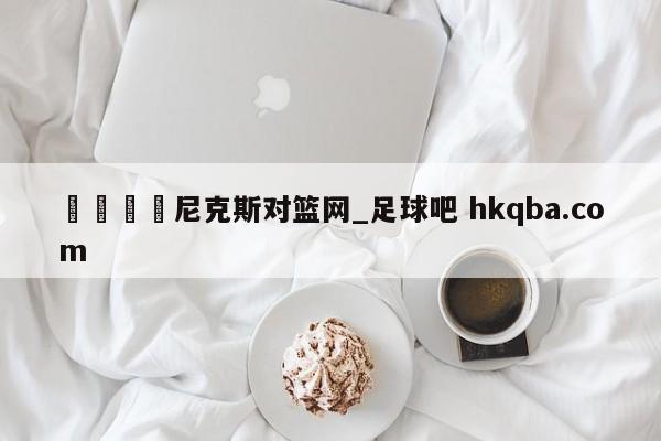 🍢尼克斯对篮网_足球吧 hkqba.com