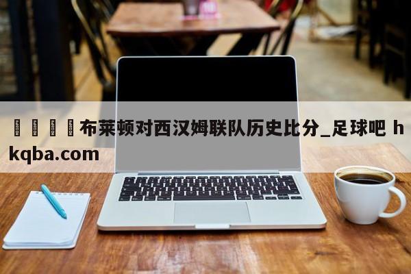 🍢布莱顿对西汉姆联队历史比分_足球吧 hkqba.com