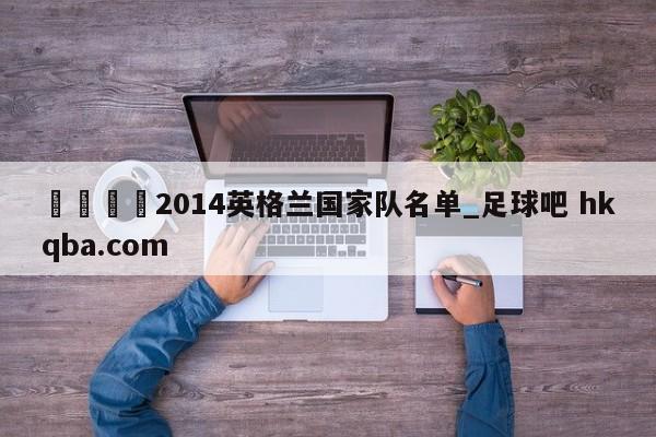 🍢2014英格兰国家队名单_足球吧 hkqba.com