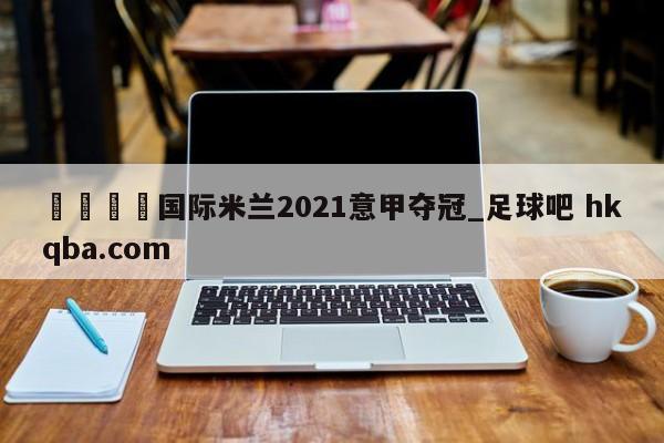 🍢国际米兰2021意甲夺冠_足球吧 hkqba.com