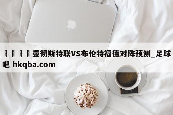 🍢曼彻斯特联VS布伦特福德对阵预测_足球吧 hkqba.com