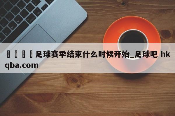 🍢足球赛季结束什么时候开始_足球吧 hkqba.com