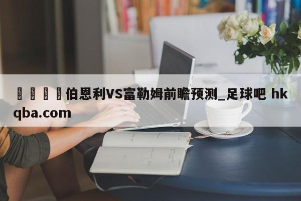 🍢伯恩利VS富勒姆前瞻预测_足球吧 hkqba.com