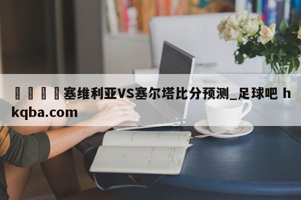 🍢塞维利亚VS塞尔塔比分预测_足球吧 hkqba.com