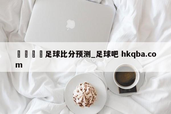 🍢足球比分预测_足球吧 hkqba.com