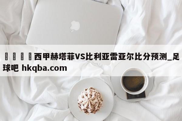 🍢西甲赫塔菲VS比利亚雷亚尔比分预测_足球吧 hkqba.com
