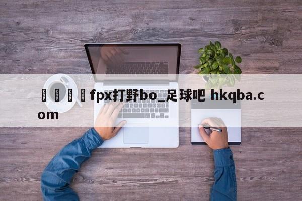 🍢fpx打野bo_足球吧 hkqba.com