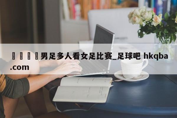 🍢男足多人看女足比赛_足球吧 hkqba.com