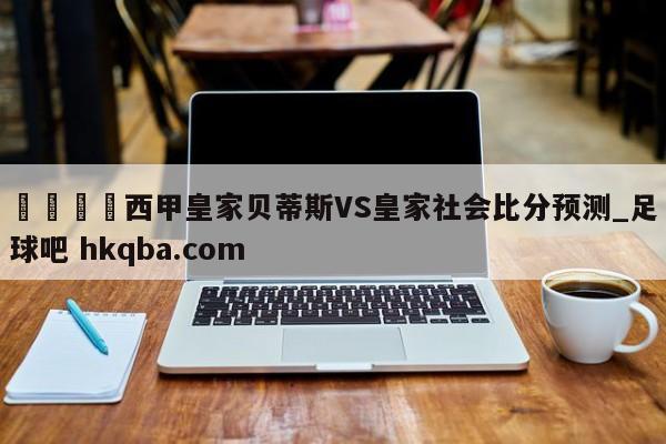 🍢西甲皇家贝蒂斯VS皇家社会比分预测_足球吧 hkqba.com
