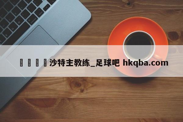 🍢沙特主教练_足球吧 hkqba.com