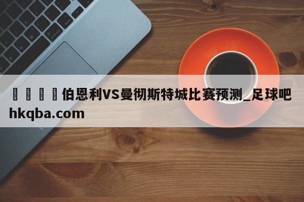 🍢伯恩利VS曼彻斯特城比赛预测_足球吧 hkqba.com