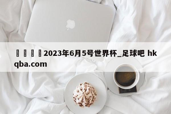 🍢2023年6月5号世界杯_足球吧 hkqba.com