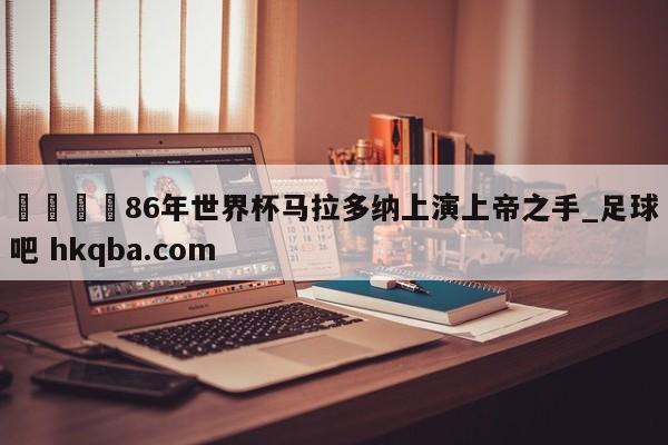 🍢86年世界杯马拉多纳上演上帝之手_足球吧 hkqba.com