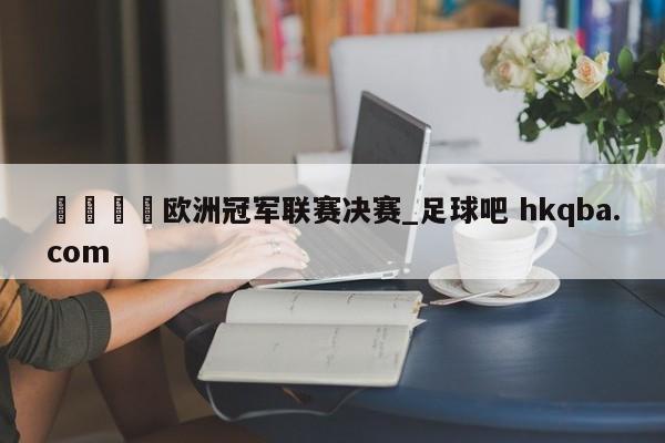 🍢欧洲冠军联赛决赛_足球吧 hkqba.com