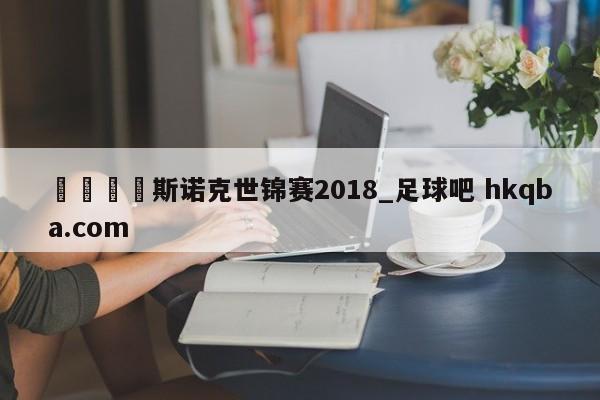🍢斯诺克世锦赛2018_足球吧 hkqba.com