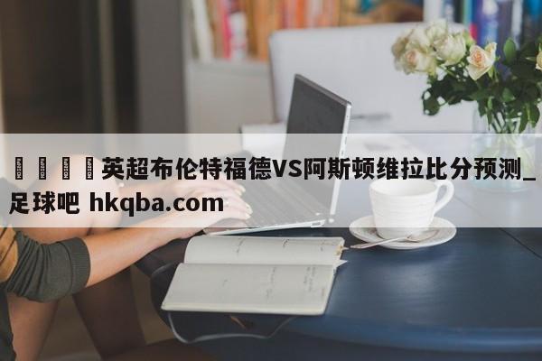 🍢英超布伦特福德VS阿斯顿维拉比分预测_足球吧 hkqba.com