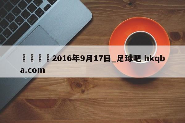 🍢2016年9月17日_足球吧 hkqba.com