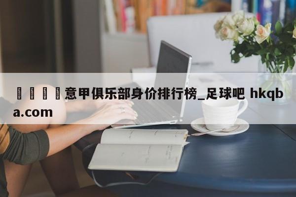 🍢意甲俱乐部身价排行榜_足球吧 hkqba.com