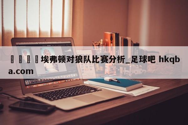 🍢埃弗顿对狼队比赛分析_足球吧 hkqba.com