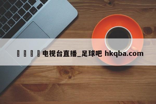🍢电视台直播_足球吧 hkqba.com