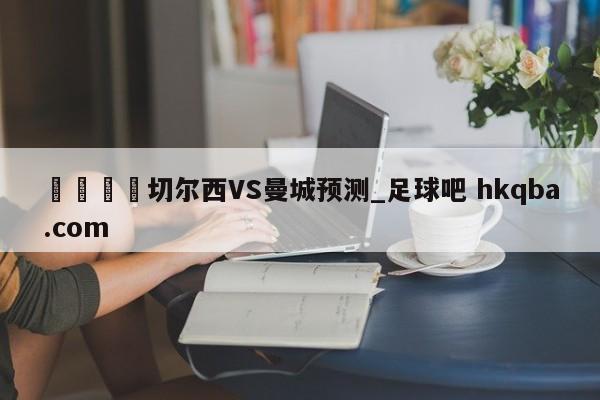 🍢切尔西VS曼城预测_足球吧 hkqba.com