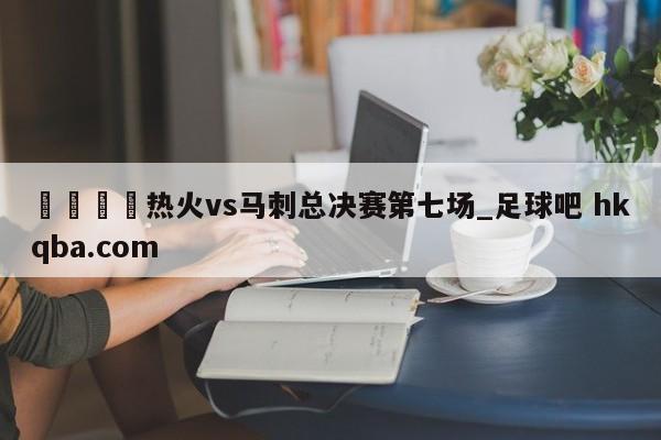 🍢热火vs马刺总决赛第七场_足球吧 hkqba.com