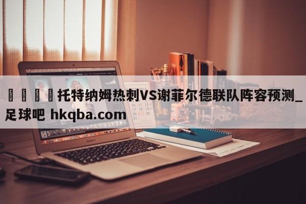 🍢托特纳姆热刺VS谢菲尔德联队阵容预测_足球吧 hkqba.com