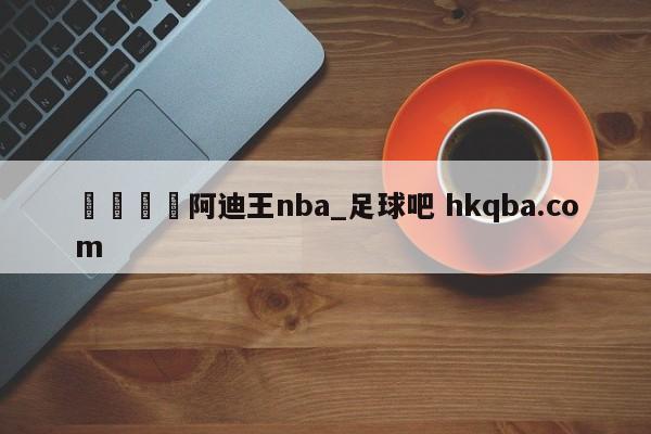 🍢阿迪王nba_足球吧 hkqba.com