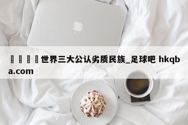 🍢世界三大公认劣质民族_足球吧 hkqba.com