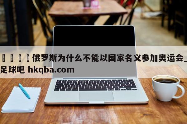 🍢俄罗斯为什么不能以国家名义参加奥运会_足球吧 hkqba.com
