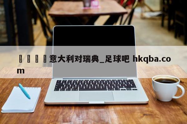 🍢意大利对瑞典_足球吧 hkqba.com