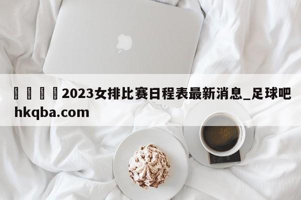 🍢2023女排比赛日程表最新消息_足球吧 hkqba.com