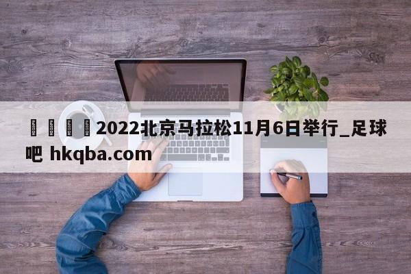 🍢2022北京马拉松11月6日举行_足球吧 hkqba.com