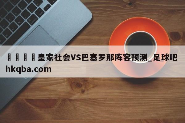 🍢皇家社会VS巴塞罗那阵容预测_足球吧 hkqba.com
