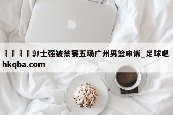 🍢郭士强被禁赛五场广州男篮申诉_足球吧 hkqba.com