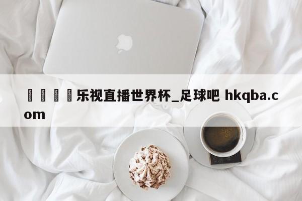 🍢乐视直播世界杯_足球吧 hkqba.com
