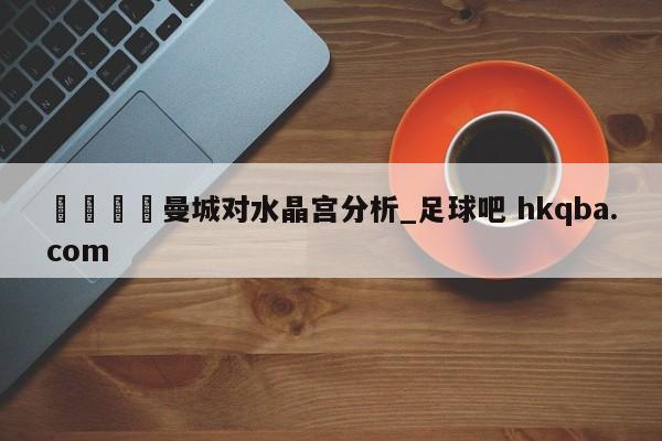 🍢曼城对水晶宫分析_足球吧 hkqba.com