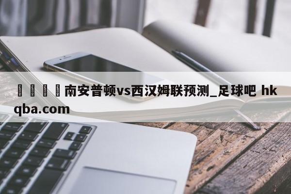 🍢南安普顿vs西汉姆联预测_足球吧 hkqba.com