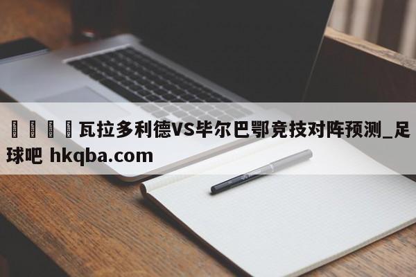 🍢瓦拉多利德VS毕尔巴鄂竞技对阵预测_足球吧 hkqba.com