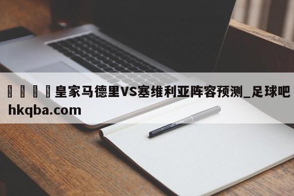 🍢皇家马德里VS塞维利亚阵容预测_足球吧 hkqba.com